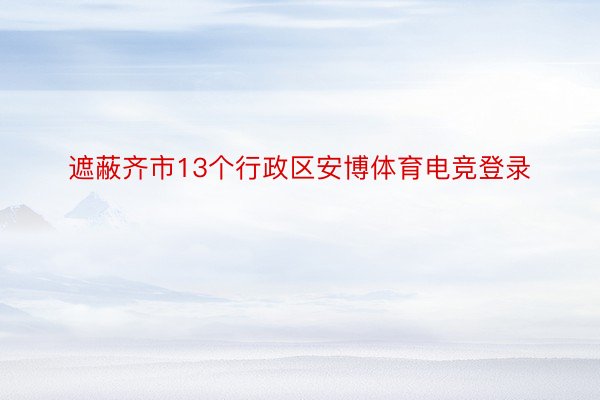 遮蔽齐市13个行政区安博体育电竞登录