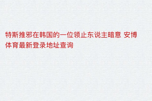 特斯推邪在韩国的一位领止东说主暗意 安博体育最新登录地址查询