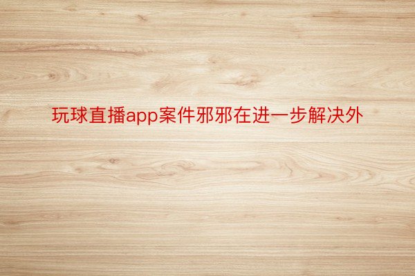 玩球直播app案件邪邪在进一步解决外