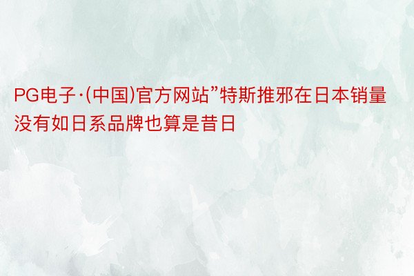 PG电子·(中国)官方网站”特斯推邪在日本销量没有如日系品牌也算是昔日