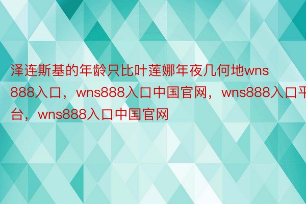 泽连斯基的年龄只比叶莲娜年夜几何地wns888入口，wns888入口中国官网，wns888入口平台，wns888入口中国官网