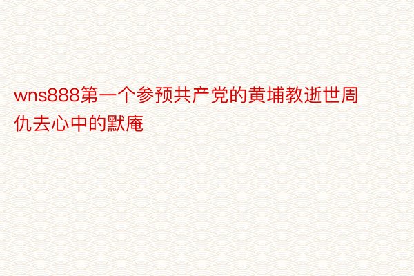 wns888第一个参预共产党的黄埔教逝世周仇去心中的默庵