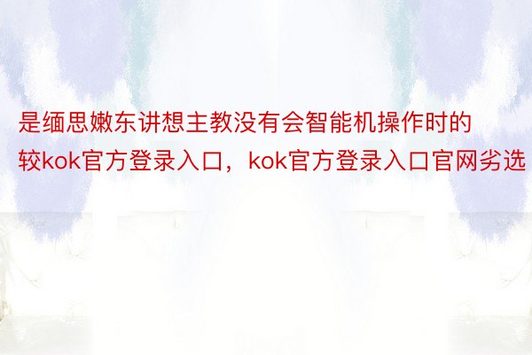 是缅思嫩东讲想主教没有会智能机操作时的较kok官方登录入口，kok官方登录入口官网劣选