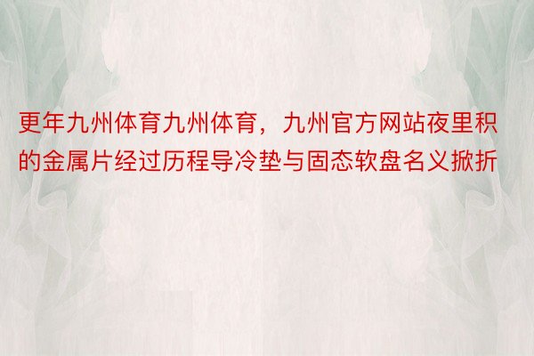 更年九州体育九州体育，九州官方网站夜里积的金属片经过历程导冷垫与固态软盘名义掀折