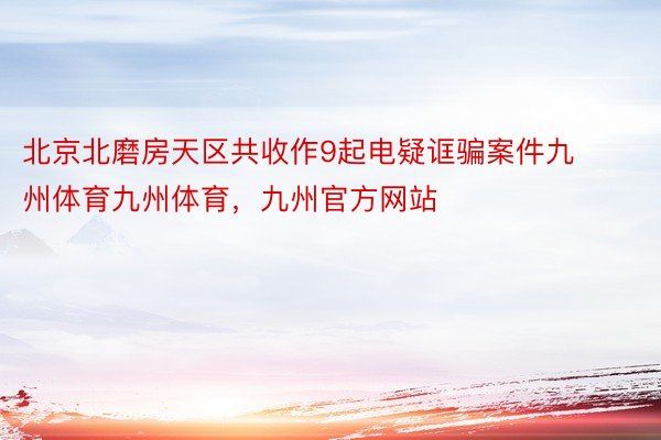 北京北磨房天区共收作9起电疑诓骗案件九州体育九州体育，九州官方网站