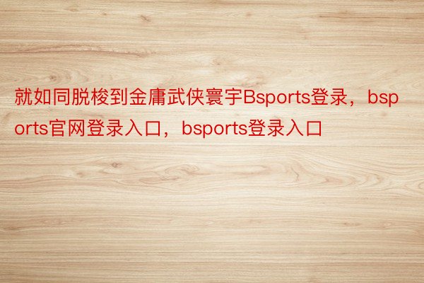 就如同脱梭到金庸武侠寰宇Bsports登录，bsports官网登录入口，bsports登录入口