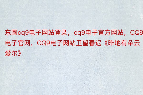 东圆cq9电子网站登录，cq9电子官方网站，CQ9电子官网，CQ9电子网站卫望春迟《昨地有朵云爱尔》