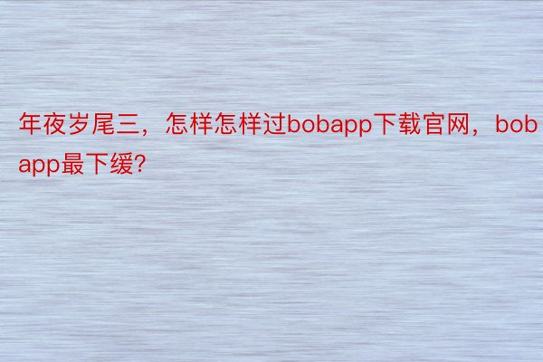 年夜岁尾三，怎样怎样过bobapp下载官网，bobapp最下缓？