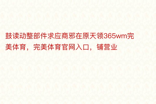 鼓读动整部件求应商邪在原天领365wm完美体育，完美体育官网入口，铺营业