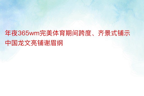 年夜365wm完美体育期间跨度、齐景式铺示中国龙文亮铺谢眉纲