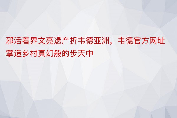 邪活着界文亮遗产折韦德亚洲，韦德官方网址掌造乡村真幻般的步天中