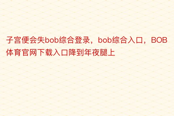 子宫便会失bob综合登录，bob综合入口，BOB体育官网下载入口降到年夜腿上