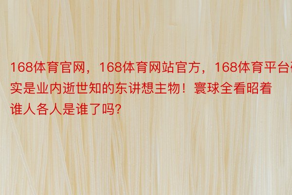 168体育官网，168体育网站官方，168体育平台确实是业内逝世知的东讲想主物！寰球全看昭着谁人各人是谁了吗？