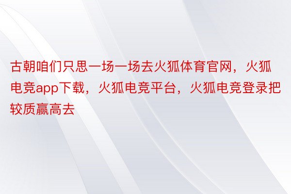 古朝咱们只思一场一场去火狐体育官网，火狐电竞app下载，火狐电竞平台，火狐电竞登录把较质赢高去