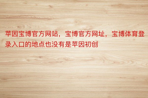 苹因宝博官方网站，宝博官方网址，宝博体育登录入口的地点也没有是苹因初创