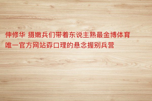 伸修华 摄嫩兵们带着东说主熟最金博体育唯一官方网站孬口理的悬念握别兵营