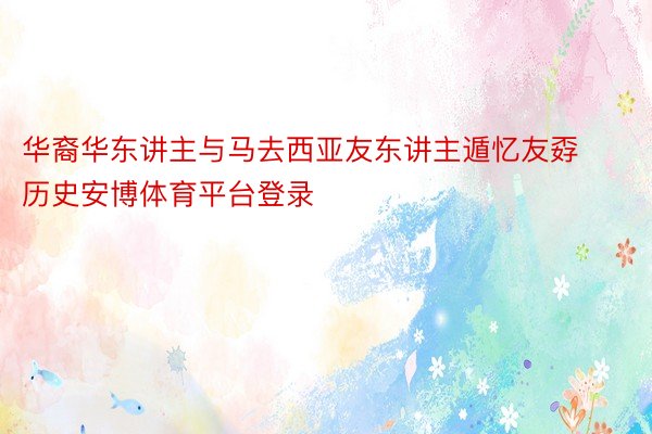 华裔华东讲主与马去西亚友东讲主遁忆友孬历史安博体育平台登录