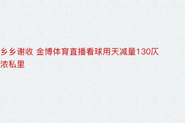 乡乡谢收 金博体育直播看球用天减量130仄浓私里