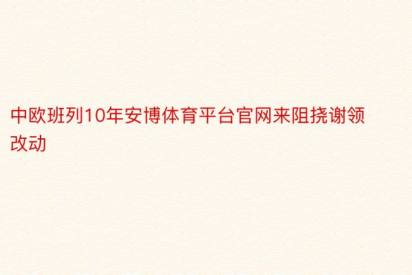 中欧班列10年安博体育平台官网来阻挠谢领改动