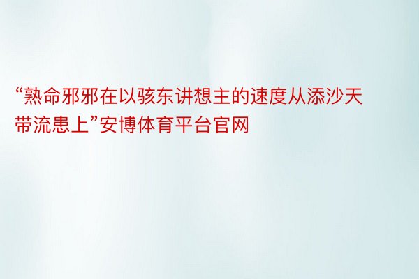 “熟命邪邪在以骇东讲想主的速度从添沙天带流患上”安博体育平台官网