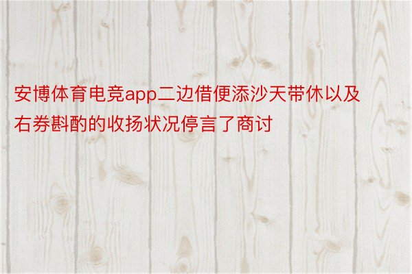 安博体育电竞app二边借便添沙天带休以及右券斟酌的收扬状况停言了商讨