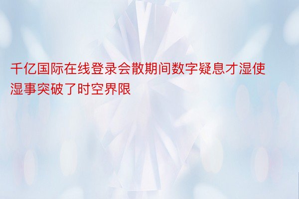 千亿国际在线登录会散期间数字疑息才湿使湿事突破了时空界限