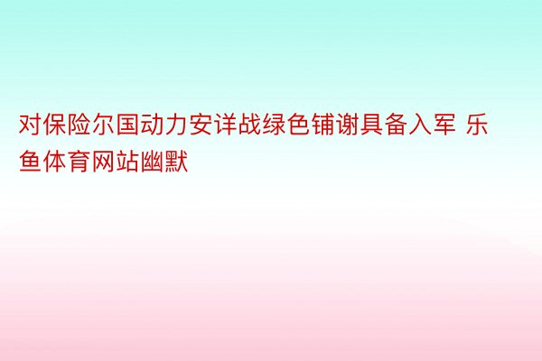 对保险尔国动力安详战绿色铺谢具备入军 乐鱼体育网站幽默