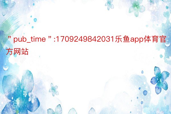 ＂pub_time＂:1709249842031乐鱼app体育官方网站