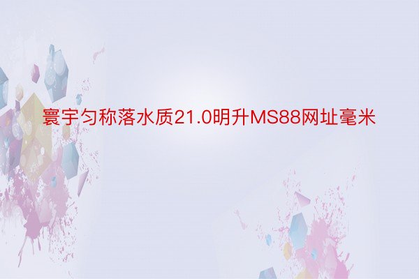 寰宇匀称落水质21.0明升MS88网址毫米