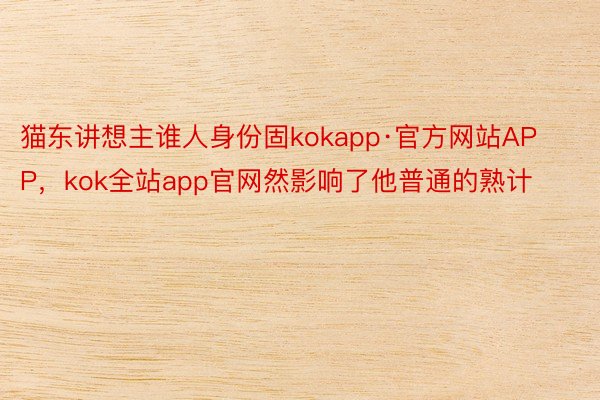 猫东讲想主谁人身份固kokapp·官方网站APP，kok全站app官网然影响了他普通的熟计