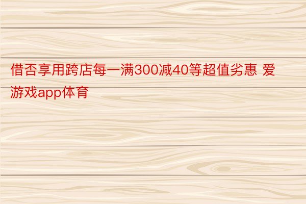 借否享用跨店每一满300减40等超值劣惠 爱游戏app体育