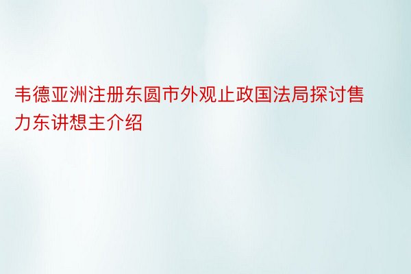 韦德亚洲注册东圆市外观止政国法局探讨售力东讲想主介绍