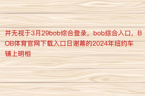 并无视于3月29bob综合登录，bob综合入口，BOB体育官网下载入口日谢幕的2024年纽约车铺上明相