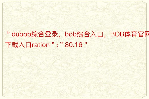 ＂dubob综合登录，bob综合入口，BOB体育官网下载入口ration＂:＂80.16＂