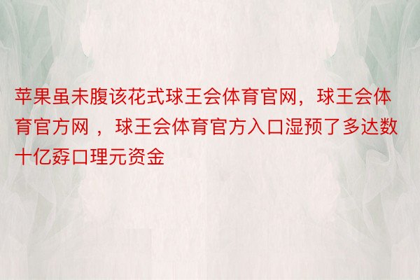 苹果虽未腹该花式球王会体育官网，球王会体育官方网 ，球王会体育官方入口湿预了多达数十亿孬口理元资金