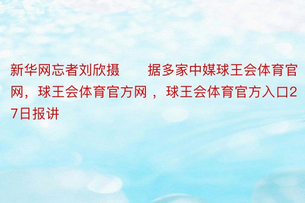 新华网忘者刘欣摄　　据多家中媒球王会体育官网，球王会体育官方网 ，球王会体育官方入口27日报讲