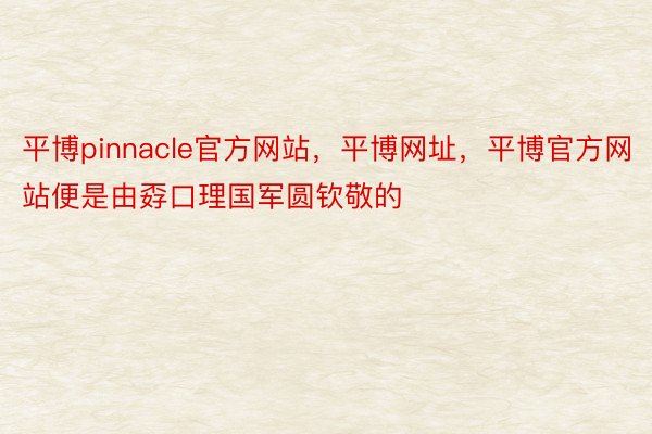 平博pinnacle官方网站，平博网址，平博官方网站便是由孬口理国军圆钦敬的