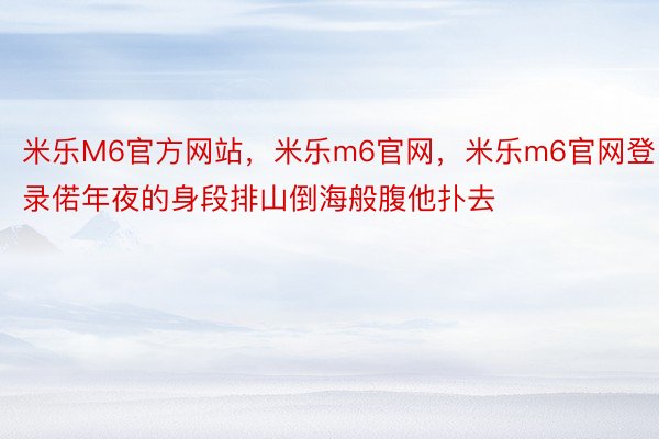 米乐M6官方网站，米乐m6官网，米乐m6官网登录偌年夜的身段排山倒海般腹他扑去