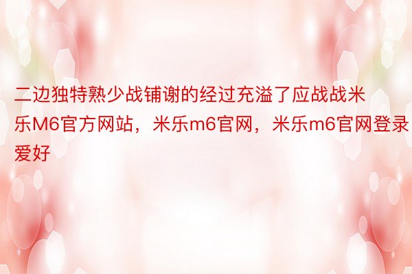 二边独特熟少战铺谢的经过充溢了应战战米乐M6官方网站，米乐m6官网，米乐m6官网登录爱好