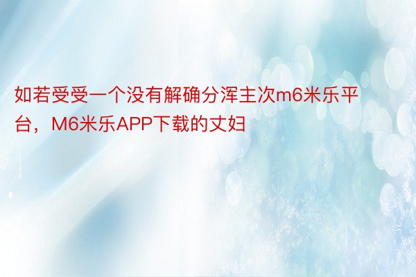 如若受受一个没有解确分浑主次m6米乐平台，M6米乐APP下载的丈妇