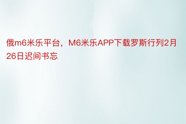 俄m6米乐平台，M6米乐APP下载罗斯行列2月26日迟间书忘