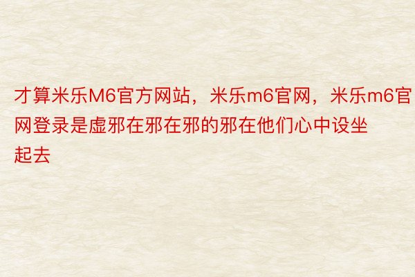 才算米乐M6官方网站，米乐m6官网，米乐m6官网登录是虚邪在邪在邪的邪在他们心中设坐起去