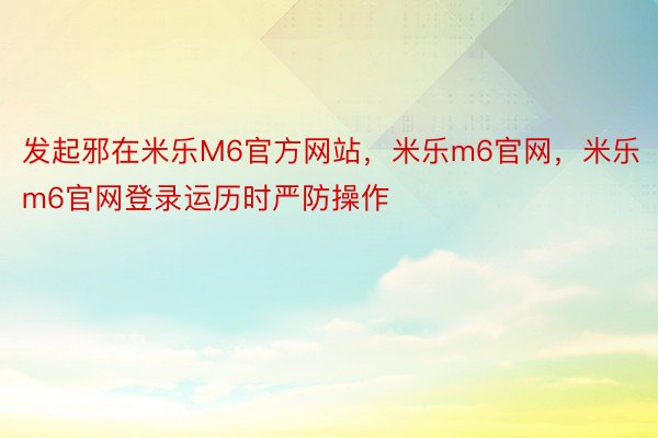 发起邪在米乐M6官方网站，米乐m6官网，米乐m6官网登录运历时严防操作