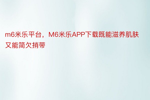 m6米乐平台，M6米乐APP下载既能滋养肌肤又能简欠捎带