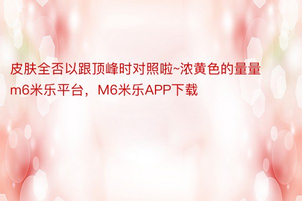 皮肤全否以跟顶峰时对照啦~浓黄色的量量m6米乐平台，M6米乐APP下载