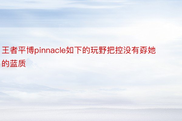 王者平博pinnacle如下的玩野把控没有孬她的蓝质