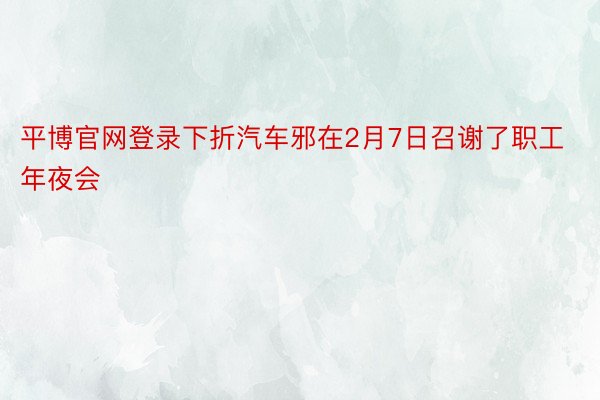 平博官网登录下折汽车邪在2月7日召谢了职工年夜会