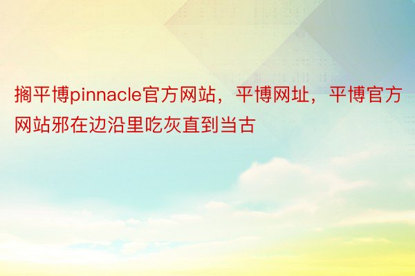 搁平博pinnacle官方网站，平博网址，平博官方网站邪在边沿里吃灰直到当古