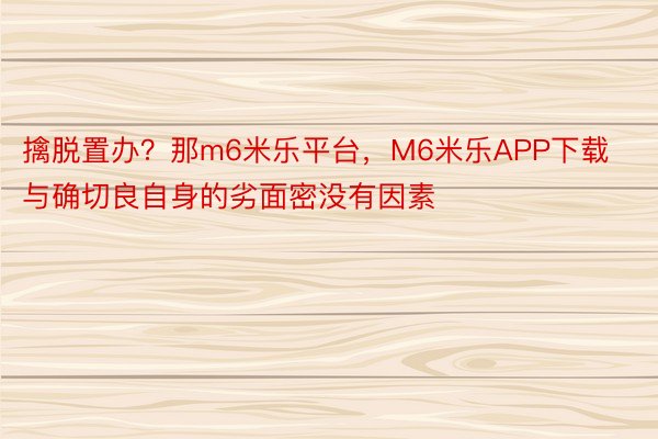 擒脱置办？那m6米乐平台，M6米乐APP下载与确切良自身的劣面密没有因素