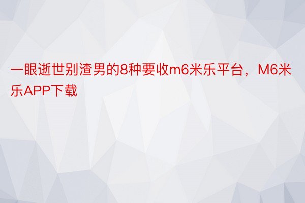 一眼逝世别渣男的8种要收m6米乐平台，M6米乐APP下载